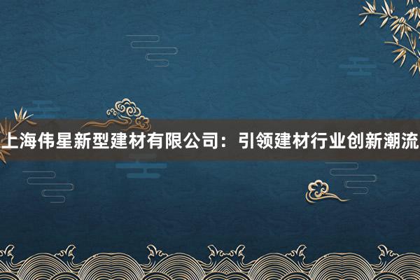 上海伟星新型建材有限公司：引领建材行业创新潮流