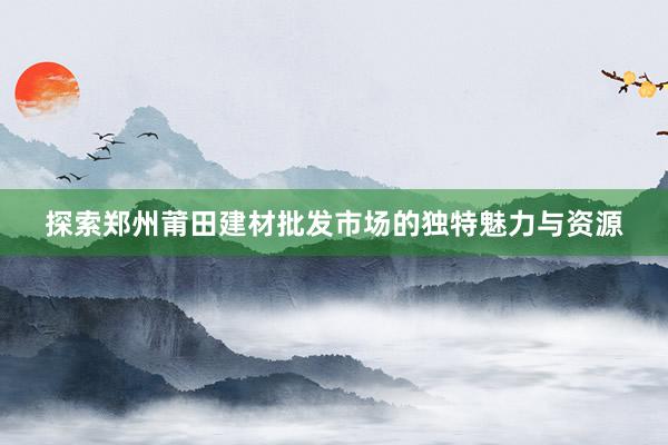 探索郑州莆田建材批发市场的独特魅力与资源