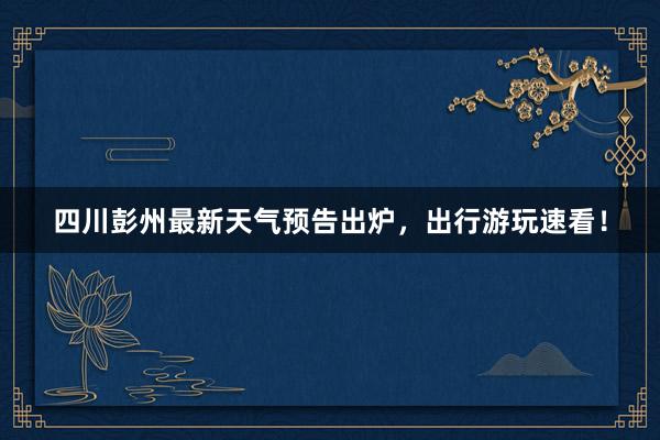 四川彭州最新天气预告出炉，出行游玩速看！